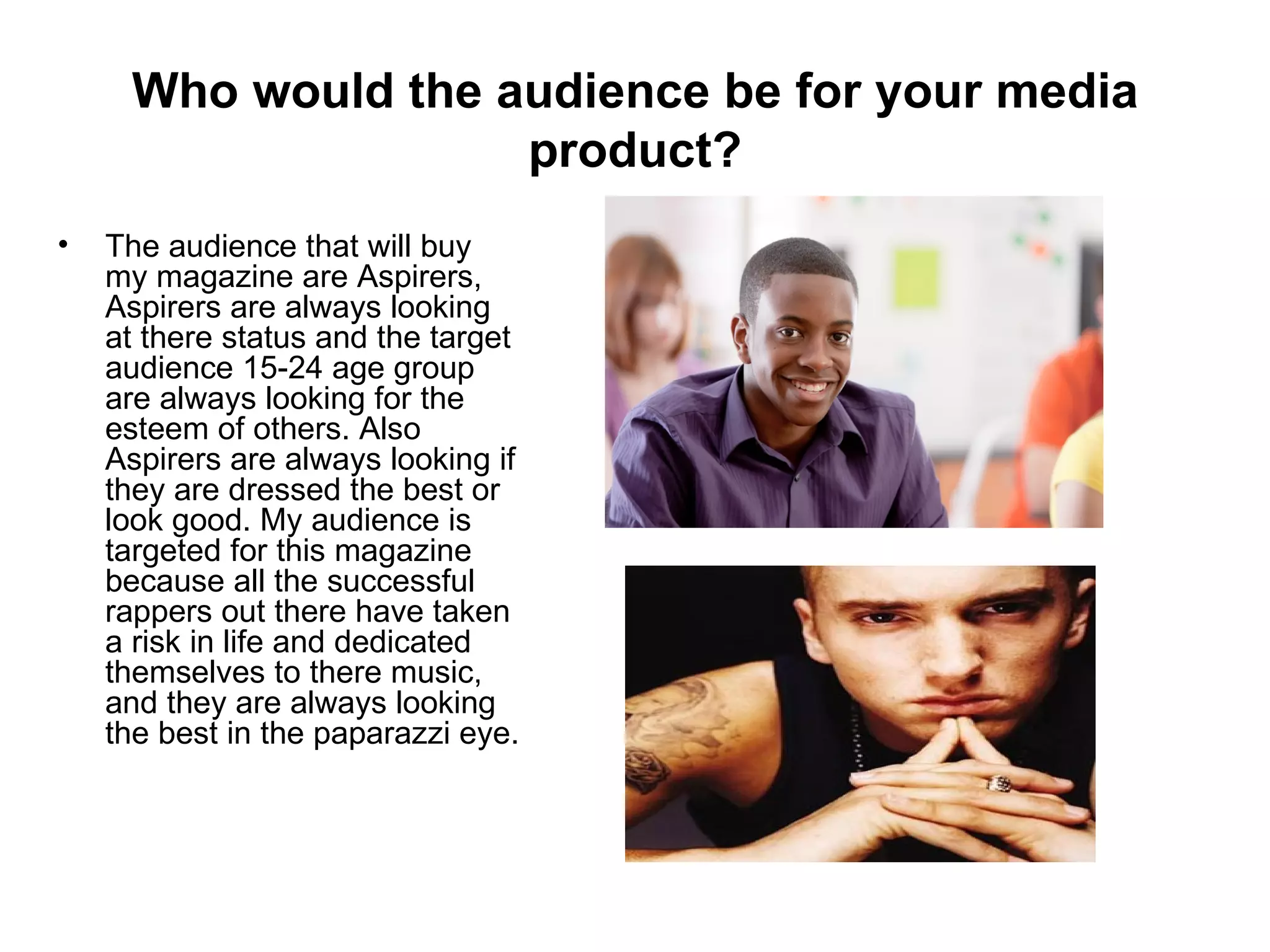 Who would the audience be for your media
                    product?
•   The audience that will buy
    my magazine are Aspirers,
    Aspirers are always looking
    at there status and the target
    audience 15-24 age group
    are always looking for the
    esteem of others. Also
    Aspirers are always looking if
    they are dressed the best or
    look good. My audience is
    targeted for this magazine
    because all the successful
    rappers out there have taken
    a risk in life and dedicated
    themselves to there music,
    and they are always looking
    the best in the paparazzi eye.
 