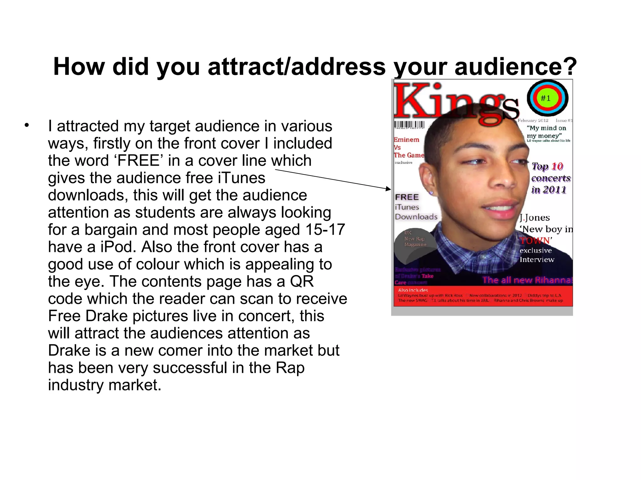 How did you attract/address your audience?

•   I attracted my target audience in various
    ways, firstly on the front cover I included
    the word ‘FREE’ in a cover line which
    gives the audience free iTunes
    downloads, this will get the audience
    attention as students are always looking
    for a bargain and most people aged 15-17
    have a iPod. Also the front cover has a
    good use of colour which is appealing to
    the eye. The contents page has a QR
    code which the reader can scan to receive
    Free Drake pictures live in concert, this
    will attract the audiences attention as
    Drake is a new comer into the market but
    has been very successful in the Rap
    industry market.
 