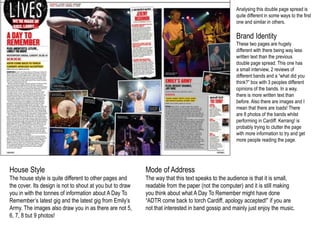 Analysing this double page spread is 
quite different in some ways to the first 
one and similar in others. 
Brand Identity 
These two pages are hugely 
different with there being way less 
written text than the previous 
double page spread. This one has 
a small interview, 2 reviews of 
different bands and a “what did you 
think?” box with 3 peoples different 
opinions of the bands. In a way, 
there is more written text than 
before. Also there are images and I 
mean that there are loads! There 
are 8 photos of the bands whilst 
performing in Cardiff. Kerrang! is 
probably trying to clutter the page 
with more information to try and get 
more people reading the page. 
House Style 
The house style is quite different to other pages and 
the cover. Its design is not to shout at you but to draw 
you in with the tonnes of information about A Day To 
Remember’s latest gig and the latest gig from Emily’s 
Army. The images also draw you in as there are not 5, 
6, 7, 8 but 9 photos! 
Mode of Address 
The way that this text speaks to the audience is that it is small, 
readable from the paper (not the computer) and it is still making 
you think about what A Day To Remember might have done 
“ADTR come back to torch Cardiff, apology accepted!” if you are 
not that interested in band gossip and mainly just enjoy the music. 
 