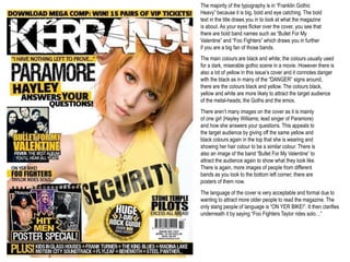 The majority of the typography is in “Franklin Gothic 
Heavy” because it is big, bold and eye catching. The bold 
text in the title draws you in to look at what the magazine 
is about. As your eyes flicker over the cover, you see that 
there are bold band names such as “Bullet For My 
Valentine” and “Foo Fighters” which draws you in further 
if you are a big fan of those bands. 
The main colours are black and white; the colours usually used 
for a dark, miserable gothic scene in a movie. However there is 
also a lot of yellow in this issue’s cover and it connotes danger 
with the black as in many of the “DANGER” signs around, 
there are the colours black and yellow. The colours black, 
yellow and white are more likely to attract the target audience 
of the metal-heads; the Goths and the emos. 
There aren’t many images on the cover as it is mainly 
of one girl (Hayley Williams; lead singer of Paramore) 
and how she answers your questions. This appeals to 
the target audience by giving off the same yellow and 
black colours again in the top that she is wearing and 
showing her hair colour to be a similar colour. There is 
also an image of the band “Bullet For My Valentine” to 
attract the audience again to show what they look like. 
There is again, more images of people from different 
bands as you look to the bottom left corner; there are 
posters of them now. 
The language of the cover is very acceptable and formal due to 
wanting to attract more older people to read the magazine. The 
only slang people of language is “ON YER BIKE!”. It then clarifies 
underneath it by saying “Foo Fighters Taylor rides solo…” 
 