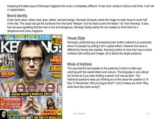 Analysing the latest issue of Kerrang! magazine the cover is completely different. It has more variety of colours and fonts; it isn’t all
in capital letters.
Brand Identity
It has more colour: black; blue; grey; yellow; red and orange. Kerrang! obviously wants the image on each issue to cover half
of the title. This issue has got the someone from the band “Weezer” and his head covers the letters “rra” from Kerrang!. It also
has red eyes signalling that the man is evil and dangerous. Kerrang! clearly wants the non readers to think that it is a
dangerous and scary magazine.
House Style
Kerrang!’s preferred way of presenting their written material is to practically
shout it at people by putting it all in capital letters. However this issue is
different by having less capitals. Kerrang! prefers to have their issue covers
cluttered with writing and images; all to attract the target audience.
Mode of Address
The way that this text speaks to the audience is that it is often eye
catching with the capital letters and colours. The language is very abrupt
but formal as if you were briefing a search and rescue team. The
rhetorical questions keep you thinking so on this issue the question is “A
Day To Remember; Will you forgive them?” and it makes you think ‘Why,
what have they done wrong?’.
Kira Gibson09/10/2014 11
 