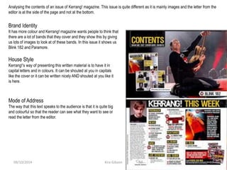 Analysing the contents of an issue of Kerrang! magazine. This issue is quite different as it is mainly images and the letter from the
editor is at the side of the page and not at the bottom.
Brand Identity
It has more colour and Kerrang! magazine wants people to think that
there are a lot of bands that they cover and they show this by giving
us lots of images to look at of these bands. In this issue it shows us
Blink 182 and Paramore.
House Style
Kerrang!’s way of presenting this written material is to have it in
capital letters and in colours. It can be shouted at you in capitals
like the cover or it can be written nicely AND shouted at you like it
is here.
Mode of Address
The way that this text speaks to the audience is that it is quite big
and colourful so that the reader can see what they want to see or
read the letter from the editor.
Kira Gibson09/10/2014 12
 