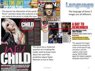 The language of these 3
images are all different.
This appeals the target
audience by having the
name of the band in big
red letters and the
caption underneath
saying “ADTR COME
BACK TO TORCH CARDIFF,
APOLOGY ACCEPTED!”.
This banner has alliteration of the words “Pop-Punk
Picnic” and then draws the audience in by saying that
our invite to the picnic is inside the issue.
This piece has a rhetorical
question on it making the
reader want to know more
about her and if the
prediction about Taylor
Momsen is true or false.
Kira Gibson09/10/2014 15
 