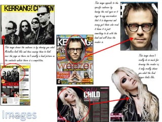 This image appeals to the
specific audience by
having the red eyes so it
says to any non-readers
that it is dangerous and
scary yet those who read
it know it is just
something to do with the
band and will draw the
reader in.
This image draws the audience in by showing you what
Metallica look like and then causing them to look
over the page as there isn’t usually a band picture on
the contents unless there is a competition.
This image doesn’t
really do so much for
drawing the reader in;
it only really shows
you what the lead
singer looks like.
Kira Gibson09/10/2014 16
 