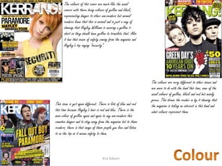 The colours are very different to other issues and
are more to do with the band this time; none of the
usual colours of yellow, black and red but mainly
green. This draws the reader in by it showing that
the magazine is taking an interest in this band and
what colours represent them.
The colours of this cover are much like the usual
covers with there being colours of yellow and black,
representing danger to other non-readers but normal
readers know that this is normal and is just a way of
showing that Hayley Williams is wearing a yellow t-
shirt so they should have yellow to translate that. Also
it has that sense of safety coming from the magazine and
Hayley’s top saying “security”.
This issue is yet again different. There is lots of blue and red
this time because Hayley’s hair is red and blue. There is the
main colour of yellow again and again to any non-readers this
connotes danger and to stay away from the magazine but to those
readers; there is that image of those people you love and listen
to on the top so it means safety to them.
Kira Gibson09/10/2014 17
 