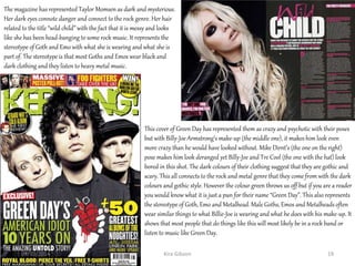 The magazine has represented Taylor Momsen as dark and mysterious.
Her dark eyes connote danger and connect to the rock genre. Her hair
related to the title “wild child” with the fact that it is messy and looks
like she has been head-banging to some rock music. It represents the
stereotype of Goth and Emo with what she is wearing and what she is
part of. The stereotype is that most Goths and Emos wear black and
dark clothing and they listen to heavy metal music.
This cover of Green Day has represented them as crazy and psychotic with their poses
but with Billy-Joe Armstrong’s make-up (the middle one), it makes him look even
more crazy than he would have looked without. Mike Dirnt’s (the one on the right)
pose makes him look deranged yet Billy-Joe and Tre Cool (the one with the hat) look
bored in this shot. The dark colours of their clothing suggest that they are gothic and
scary. This all connects to the rock and metal genre that they come from with the dark
colours and gothic style. However the colour green throws us off but if you are a reader
you would know what it is just a pun for their name “Green Day”. This also represents
the stereotype of Goth, Emo and Metalhead. Male Goths, Emos and Metalheads often
wear similar things to what Billie-Joe is wearing and what he does with his make-up. It
shows that most people that do things like this will most likely be in a rock band or
listen to music like Green Day.
Kira Gibson09/10/2014 19
 