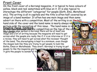 Front Cover
On the front cover of a Kerrang! magazine, it is typical to have colours of
yellow, black and red; sometimes with blue on it. It is also typical to
stereotype the different “categories” for people (Goth, Emo, Metalhead
etc). The writing is all in capitals and the title is often half covered by an
image of a band member. It often has one main image and then some
advert on there with a competition. Most of the writing is on the left
hand side of the cover and the band name is nearly always next to the
picture with the exception of this issue… The band name is in the middle.
It also nearly always has the competition on the top of the cover or in
the corner.
Double Page Spread
On a double page spread in Kerrang! there will be at least one
image and a lot of writing because the magazine will need to get
across what the people are really like if it is an interview or if it is
a review, they will need to get across what the reviewer thought
of the band. The stereotyping is kept to a minimum, even though
the images look like they are trying to get people to look like
Goths, Emos or Metalheads. They aren’t. Kerrang! is trying to get
people to like the magazine and by putting up stereotypical photos,
it gets the people to wonder if that is really what they are like.
Kira Gibson09/10/2014 21
 