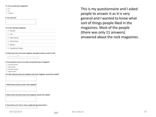 This is my questionnaire and I asked
people to answer it as it is very
general and I wanted to know what
sort of things people liked in the
magazines. Most of the people
(there was only 11 answers)
answered about the rock magazines.
Kira Gibson09/10/2014 24
 