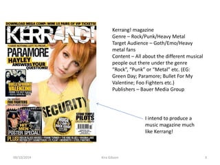 Kerrang! magazine
Genre – Rock/Punk/Heavy Metal
Target Audience – Goth/Emo/Heavy
metal fans
Content – All about the different musical
people out there under the genre
“Rock”, “Punk” or “Metal” etc. (EG:
Green Day; Paramore; Bullet For My
Valentine; Foo Fighters etc.)
Publishers – Bauer Media Group
I intend to produce a
music magazine much
like Kerrang!
Kira Gibson09/10/2014 3
 