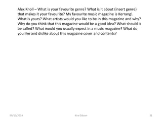 Alex Knoll – What is your favourite genre? What is it about (insert genre)
that makes it your favourite? My favourite music magazine is Kerrang!.
What is yours? What artists would you like to be in this magazine and why?
Why do you think that this magazine would be a good idea? What should it
be called? What would you usually expect in a music magazine? What do
you like and dislike about this magazine cover and contents?
Kira Gibson09/10/2014 31
 