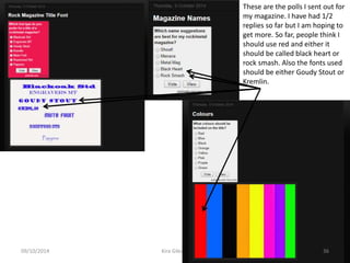 09/10/2014 Kira Gibson 36
These are the polls I sent out for
my magazine. I have had 1/2
replies so far but I am hoping to
get more. So far, people think I
should use red and either it
should be called black heart or
rock smash. Also the fonts used
should be either Goudy Stout or
Kremlin.
 