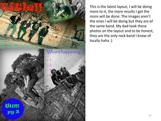 09/10/2014 Kira Gibson 37
This is the latest layout, I will be doing
more to it, the more results I get the
more will be done. The images aren’t
the ones I will be doing but they are of
the same band. My dad took these
photos on the layout and to be honest,
they are the only rock band I know of
locally haha :)
 