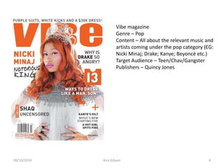 Vibe magazine
Genre – Pop
Content – All about the relevant music and
artists coming under the pop category (EG:
Nicki Minaj; Drake; Kanye; Beyoncé etc.)
Target Audience – Teen/Chav/Gangster
Publishers – Quincy Jones
Kira Gibson09/10/2014 4
 