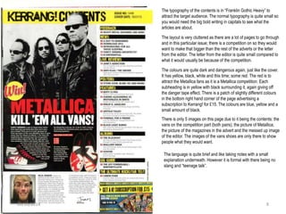 The typography of the contents is in “Franklin Gothic Heavy” to
attract the target audience. The normal typography is quite small so
you would need the big bold writing in capitals to see what the
articles are about.
The layout is very cluttered as there are a lot of pages to go through
and in this particular issue; there is a competition on so they would
want to make that bigger than the rest of the adverts or the letter
from the editor. The letter from the editor is quite small compared to
what it would usually be because of the competition.
The colours are quite dark and dangerous again, just like the cover.
It has yellow, black, white and this time; some red. The red is to
attract the Metallica fans as it is a Metallica competition. Each
subheading is in yellow with black surrounding it, again giving off
the danger tape effect. There is a patch of slightly different colours
in the bottom right hand corner of the page advertising a
subscription to Kerrang! for £15. The colours are blue, yellow and a
small amount of black.
There is only 5 images on this page due to it being the contents: the
vans on the competition part (both pairs); the picture of Metallica;
the picture of the magazines in the advert and the messed up image
of the editor. The images of the vans shoes are only there to show
people what they would want.
The language is quite brief and like taking notes with a small
explanation underneath. However it is formal with there being no
slang and “teenage talk”.
Kira Gibson09/10/2014 8
 