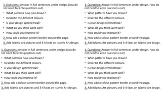 1. Questions: Answer in full sentences under design. (you do
not need to write questions out)
• What patterns have you drawn?
• Describe the different colours.
• Is your design symmetrical?
• What do you think went well?
• How could you improve it?
2. Now add a colour pattern border around the page.
3. Add Islamic Art pictures and 3-4 facts on Islamic Art design.
1. Questions: Answer in full sentences under design. (you do
not need to write questions out)
• What patterns have you drawn?
• Describe the different colours.
• Is your design symmetrical?
• What do you think went well?
• How could you improve it?
2. Now add a colour pattern border around the page.
3. Add Islamic Art pictures and 3-4 facts on Islamic Art design.
1. Questions: Answer in full sentences under design. (you do
not need to write questions out)
• What patterns have you drawn?
• Describe the different colours.
• Is your design symmetrical?
• What do you think went well?
• How could you improve it?
2. Now add a colour pattern border around the page.
3. Add Islamic Art pictures and 3-4 facts on Islamic Art design.
1. Questions: Answer in full sentences under design. (you do
not need to write questions out)
• What patterns have you drawn?
• Describe the different colours.
• Is your design symmetrical?
• What do you think went well?
• How could you improve it?
2. Now add a colour pattern border around the page.
3. Add Islamic Art pictures and 3-4 facts on Islamic Art design.
 