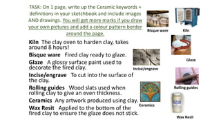 Kiln The clay oven to harden clay, takes
around 8 hours!
Bisque ware Fired clay ready to glaze.
Glaze A glossy surface paint used to
decorate the fired clay.
Incise/engrave To cut into the surface of
the clay.
Rolling guides Wood slats used when
rolling clay to give an even thickness.
Ceramics Any artwork produced using clay.
Wax Resit Applied to the bottom of the
fired clay to ensure the glaze does not stick.
TASK: On 1 page, write up the Ceramic keywords +
definitions in your sketchbook and include images
AND drawings. You will get more marks if you draw
your own pictures and add a colour pattern border
around the page.
KilnBisque ware
Glaze
Incise/engrave
Rolling guides
Ceramics
Wax Resit
 