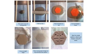 Place down clay and
rolling guides
Roll out clay Place template on
top
Cut out hexagon
shape
Ensure straight
edges
Place tracing paper design on
top and draw over pattern
Start to create
pattern, detail and
shapes using the
tools.
 