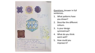 Questions: Answer in full
sentences.
1. What patterns have
you drawn?
2. Describe the different
colours.
3. Is your design
symmetrical?
4. What do you think
went well?
5. How could you
improve it?
 