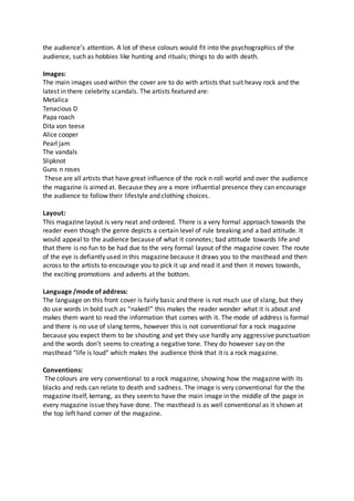 the audience’s attention. A lot of these colours would fit into the psychographics of the 
audience, such as hobbies like hunting and rituals; things to do with death. 
Images: 
The main images used within the cover are to do with artists that suit heavy rock and the 
latest in there celebrity scandals. The artists featured are: 
Metalica 
Tenacious D 
Papa roach 
Dita von teese 
Alice cooper 
Pearl jam 
The vandals 
Slipknot 
Guns n roses 
These are all artists that have great influence of the rock n roll world and over the audience 
the magazine is aimed at. Because they are a more influential presence they can encourage 
the audience to follow their lifestyle and clothing choices. 
Layout: 
This magazine layout is very neat and ordered. There is a very formal approach towards the 
reader even though the genre depicts a certain level of rule breaking and a bad attitude. It 
would appeal to the audience because of what it connotes; bad attitude towards life and 
that there is no fun to be had due to the very formal layout of the magazine cover. The route 
of the eye is defiantly used in this magazine because it draws you to the masthead and then 
across to the artists to encourage you to pick it up and read it and then it moves towards, 
the exciting promotions and adverts at the bottom. 
Language /mode of address: 
The language on this front cover is fairly basic and there is not much use of slang, but they 
do use words in bold such as “naked!” this makes the reader wonder what it is about and 
makes them want to read the information that comes with it. The mode of address is formal 
and there is no use of slang terms, however this is not conventional for a rock magazine 
because you expect them to be shouting and yet they use hardly any aggressive punctuation 
and the words don’t seems to creating a negative tone. They do however say on the 
masthead “life is loud” which makes the audience think that it is a rock magazine. 
Conventions: 
The colours are very conventional to a rock magazine, showing how the magazine with its 
blacks and reds can relate to death and sadness. The image is very conventional for the the 
magazine itself, kerrang, as they seem to have the main image in the middle of the page in 
every magazine issue they have done. The masthead is as well conventional as it shown at 
the top left hand corner of the magazine. 
 