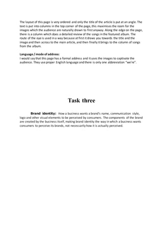 The layout of this page is very ordered and only the title of the article is put at an angle. The 
text is put into columns in the top corner of the page, this maximises the room for the 
images which the audience are naturally drawn to first anyway. Along the edge on the page, 
there is a column which does a detailed review of the songs in the featured album. The 
route of the eye is used in a way because at first it draws you towards the title and the 
image and then across to the main article, and then finally it brings to the column of songs 
from the album. 
Language / mode of address: 
I would say that this page has a formal address and it uses the images to captivate the 
audience. They use proper English language and there is only one abbreviation “we’re”. 
Task three 
Brand identity: How a business wants a brand's name, communication style, 
logo and other visual elements to be perceived by consumers. The components of the brand 
are created by the business itself, making brand identity the way in which a business wants 
consumers to perceive its brands, not necessarily how it is actually perceived. 
 
