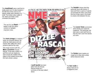 The  masthead  uses a serif font to boldly stand out. It’s also located in the left third of the cover so it’s clearly visible when stacked on a shelf. The limited colour pallet of red, black and white is also consistent throughout.  The  header  shows what this particular issue will include. A sans serif font is used so it stands out amongst the other cover lines, this font is also used in the footer to create a link between the two.  The  main image  is a medium close up of Dizzee Rascal. His white top, black jeans and red trainers also reflect the colour scheme used for the copy. The image anchors with the  Main coverline  ‘Dizzee Rascal’. It has been written in a serif font and can clearly be seen across the middle of the page so that readers know what the main article is about. The  cover lines  summarise what articles are inside the magazine. This particular one also uses a sans serif font so that the main cover line stands out more. The  footer  gives readers an insight as to what other artists will be featured inside.  A  pull quote  has been taken from the Dizzee Rascal article as a summary of the topic talked about.  The use of a red  flash  keeps in with the colour scheme to highlight important news.  The  bar code  is   always featured on a magazine cover. 