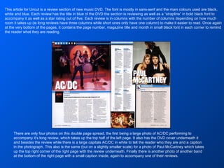 There are only four photos on this double page spread, the first being a large photo of AC/DC performing to accompany it’s long review, which takes up the top half of the left page. It also has the DVD cover underneath it and besides the review while there is a large capitals AC/DC in white to tell the reader who they are and a caption in the photograph. This also is the same (but on a slightly smaller scale) for a photo of Paul McCartney which takes up the top right corner of the right page with the review underneath. Finally there is another photo of another band at the bottom of the right page with a small caption inside, again to accompany one of their reviews. This article for Uncut is a review section of new music DVD. The font is mostly in sans-serif and the main colours used are black, white and blue. Each review has the title in blue of the DVD the section is reviewing as well as a “strapline” in bold black font to accompany it as well as a star rating out of five. Each review is in columns with the number of columns depending on how much room it takes up (ie long reviews have three columns while short ones only have one column) to make it easier to read. Once again at the very bottom of the pages, it contains the page number, magazine title and month in small black font in each corner to remind the reader what they are reading. 