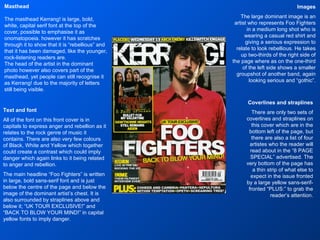 Images The large dominant image is an artist who represents Foo Fighters in a medium long shot who is wearing a casual red shirt and giving a serious expression to relate to look rebellious. He takes up two-thirds of the right side of the page where as on the one-third of the left side shows a smaller groupshot of another band, again looking serious and “gothic”. Masthead The masthead Kerrang! is large, bold, white, capital serif font at the top of the cover, possible to emphasise it as onomatopoeia. however it has scratches through it to show that it is “rebellious” and that it has been damaged, like the younger, rock-listening readers are. The head of the artist in the dominant photo however also covers part of the masthead, yet people can still recognise it as Kerrang! due to the majority of letters still being visible. Text and font All of the font on this front cover is in capitals to express anger and rebellion as it relates to the rock genre of music it contains. There are also very few colours of Black, White and Yellow which together could create a contrast which could imply danger which again links to it being related to anger and rebellion. The main headline “Foo Fighters” is written in large, bold sans-serif font and is just below the centre of the page and below the image of the dominant artist’s chest. It is also surrounded by straplines above and below it; “UK TOUR EXCLUSIVE!” and “BACK TO BLOW YOUR MIND!” in capital yellow fonts to imply danger. Coverlines and straplines There are only two sets of coverlines and straplines on this cover which are in the bottom left of the page, but there are also a list of four artistes who the reader will read about in the “8 PAGE SPECIAL” advertised. The very bottom of the page has a thin strip of what else to expect in the issue fronted by a large yellow sans-serif-fronted “PLUS:” to grab the reader’s attention. 