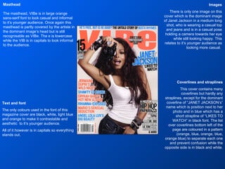 Images There is only one image on this cover which is the dominant image of Janet Jackson in a medium long shot, who is wearing a casual top and jeans and is in a casual pose holding a camera towards her eye while still looking happy. This relates to it’s younger audience as looking more casual.  Masthead The masthead, VIBe is in large orange sans-serif font to look casual and informal to it’s younger audience. Once again this masthead is partly covered by the artiste in the dominant image’s head but is still recognisable as VIBe. The e is lowercase while the VIB is in capitals to look informal to the audience. Text and font The only colours used in the font of this magazine cover are black, white, light blue and orange to make it contrastable and aesthetic  to it’s younger audience. All of it however is in capitals so everything stands out. Coverlines and straplines This cover contains many coverlines but hardly any straplines, except for the dominant coverline of “JANET JACKSON’s” name which is position next to her photo and in blue which has a short strapline of “LIKES TO WATCH” in black font. The list over coverlines bottom left of the page are coloured in a pattern (orange, blue, orange, blue, orange blue) to separate each one and prevent confusion while the opposite side is in black and white. 