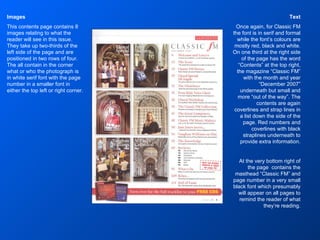 Text Once again, for Classic FM the font is in serif and formal while the font’s colours are mostly red, black and white. On one third at the right side of the page has the word “Contents” at the top right, the magazine “Classic FM” with the month and year “December 2007” underneath but small and more “out of the way”. The contents are again coverlines and strap lines in a list down the side of the page. Red numbers and coverlines with black straplines underneath to provide extra information. At the very bottom right of the page  contains the masthead “Classic FM” and page number in a very small black font which presumably will appear on all pages to remind the reader of what they’re reading. Images This contents page contains 8 images relating to what the reader will see in this issue. They take up two-thirds of the left side of the page and are positioned in two rows of four. The all contain in the corner what or who the photograph is in white serif font with the page number in a smaller font in either the top left or right corner. 