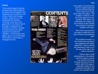 Text Once again, for Kerrang! the font is in capital sans-serif font and informal while the font’s colours are mostly white, black and yellow.  The headline “contents” at the top of the page and a sub-headline “This Week” just underneath the images and the contents is also capitals and scratchy to represent rebellion and anger. Also at the very top left of the page in small font is the issue number and publishing date. The contents are also in a list of white text and placed into categories with yellow capital font. These contents are positioned to stay out of the way of the man in the bottom half photo. There is also a small advertisement in the bototm left of the page to receive your copies of Kerrang! Through the post and at the bottom right of the page in extremely small font and positioned vertically is the picture and copyright credit. Images This contents page of Kerrang! contains three small images of the artists who will appear in the magazine with a coverline in the corner of them and the page number. These are in a row underneath the headline “Contents” at the top of the page while in the bottom half of the page is a large photo of someone on the floor, perhaps a drunken person at a gig to represent it’s audience’s “rebellion”. At the top left of the page is also a very small image of the editor to accompany a message from him. 