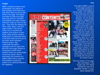 Text The style of NME is casual as it’s target audience is aimed for teenagers to young adults. The masthead and top banners and index list are in red to connote attention, but not danger perhaps a magazine like Kerrang! would. The font is in serif text however it is meant to look like a type-writer’s font to look stylish. As well as red, the other colours that are mostly used are black and white as the headline: “CONTENTS” and publishing date are in white capitals font. The list of bands, just before the centre of the page on the left hand side are in white font with black page numbers, which breaks conventions as it has this rather than a contents which takes you directly to an article and not just who the article is about. The very bottom of the page also advertises a “Gig Guide” with “477 GIGS LISTED IN THE UK’S BIGGEST GUIDE” in large black capitals font. Images NME’s contents contains many photographs, the majority of them position of the right hand side which takes up around two-thirds of the page. The largest one takes up half of the page which sits onto of a coverline and strapline and page number, while four mage up a two by two grid . They have the category (ie news, radar, album, live) and page number in the top left corner and a coverline and stapline at the bottom of each photo. Other photos include a small photo of a particular band in the band index list and two of the editor which represent Polaroid photos. Also underneath the editor’s message in the thin gap of the left side of the page contains a subscription advert which contains three very small photos of previous issues. Also to accompany the contents is a yellow sticker with a coverline and strapline to direct the reader to an individual feature in the magaizne. 