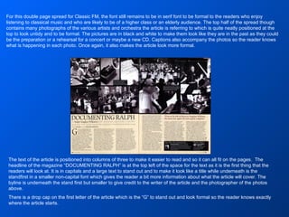 For this double page spread for Classic FM, the font still remains to be in serif font to be formal to the readers who enjoy listening to classical music and who are likely to be of a higher class or an elderly audience. The top half of the spread though contains many photographs of the various artists and orchestra the article is referring to which is quite neatly positioned at the top to look untidy and to be formal. The pictures are in black and white to make them look like they are in the past as they could be the preparation or a rehearsal for a concert or maybe a new CD. Captions also accompany the photos so the reader knows what is happening in each photo. Once again, it also makes the article look more formal. The text of the article is positioned into columns of three to make it easier to read and so it can all fit on the pages.  The headline of the magazine “DOCUMENTING RALPH” is at the top left of the space for the text as it is the first thing that the readers will look at. It is in capitals and a large text to stand out and to make it look like a title while underneath is the standfirst in a smaller non-capital font which gives the reader a bit more information about what the article will cover. The byline is underneath the stand first but smaller to give credit to the writer of the article and the photographer of the photos above. There is a drop cap on the first letter of the article which is the “G” to stand out and look formal so the reader knows exactly where the article starts. 
