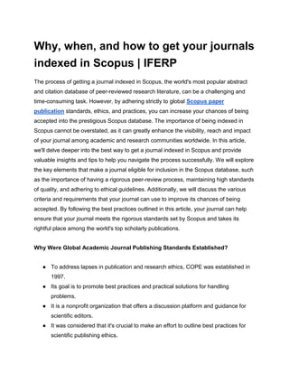 Why, when, and how to get your journals
indexed in Scopus | IFERP
The process of getting a journal indexed in Scopus, the world's most popular abstract
and citation database of peer-reviewed research literature, can be a challenging and
time-consuming task. However, by adhering strictly to global Scopus paper
publication standards, ethics, and practices, you can increase your chances of being
accepted into the prestigious Scopus database. The importance of being indexed in
Scopus cannot be overstated, as it can greatly enhance the visibility, reach and impact
of your journal among academic and research communities worldwide. In this article,
we'll delve deeper into the best way to get a journal indexed in Scopus and provide
valuable insights and tips to help you navigate the process successfully. We will explore
the key elements that make a journal eligible for inclusion in the Scopus database, such
as the importance of having a rigorous peer-review process, maintaining high standards
of quality, and adhering to ethical guidelines. Additionally, we will discuss the various
criteria and requirements that your journal can use to improve its chances of being
accepted. By following the best practices outlined in this article, your journal can help
ensure that your journal meets the rigorous standards set by Scopus and takes its
rightful place among the world's top scholarly publications.
Why Were Global Academic Journal Publishing Standards Established?
● To address lapses in publication and research ethics, COPE was established in
1997.
● Its goal is to promote best practices and practical solutions for handling
problems.
● It is a nonprofit organization that offers a discussion platform and guidance for
scientific editors.
● It was considered that it's crucial to make an effort to outline best practices for
scientific publishing ethics.
 