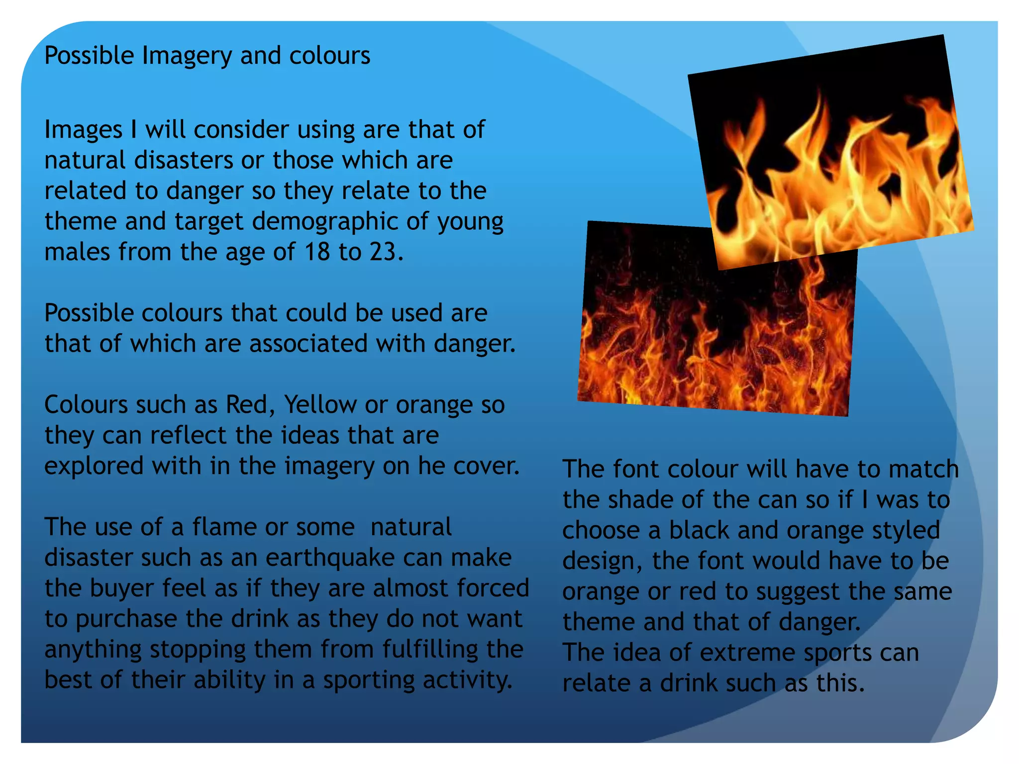 Possible Imagery and colours 
Images I will consider using are that of 
natural disasters or those which are 
related to danger so they relate to the 
theme and target demographic of young 
males from the age of 18 to 23. 
Possible colours that could be used are 
that of which are associated with danger. 
Colours such as Red, Yellow or orange so 
they can reflect the ideas that are 
explored with in the imagery on he cover. 
The use of a flame or some natural 
disaster such as an earthquake can make 
the buyer feel as if they are almost forced 
to purchase the drink as they do not want 
anything stopping them from fulfilling the 
best of their ability in a sporting activity. 
The font colour will have to match 
the shade of the can so if I was to 
choose a black and orange styled 
design, the font would have to be 
orange or red to suggest the same 
theme and that of danger. 
The idea of extreme sports can 
relate a drink such as this. 
 