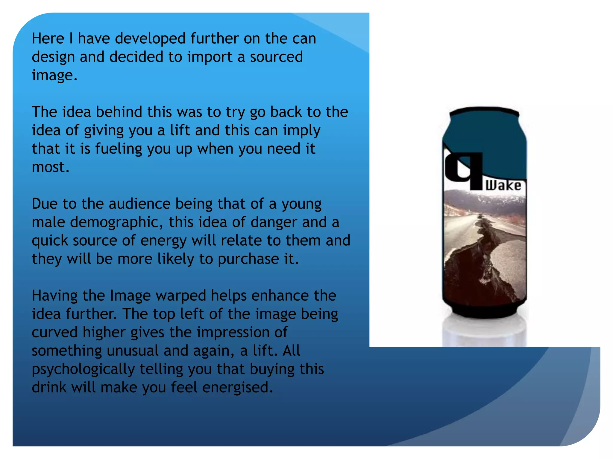 Here I have developed further on the can 
design and decided to import a sourced 
image. 
The idea behind this was to try go back to the 
idea of giving you a lift and this can imply 
that it is fueling you up when you need it 
most. 
Due to the audience being that of a young 
male demographic, this idea of danger and a 
quick source of energy will relate to them and 
they will be more likely to purchase it. 
Having the Image warped helps enhance the 
idea further. The top left of the image being 
curved higher gives the impression of 
something unusual and again, a lift. All 
psychologically telling you that buying this 
drink will make you feel energised. 
 