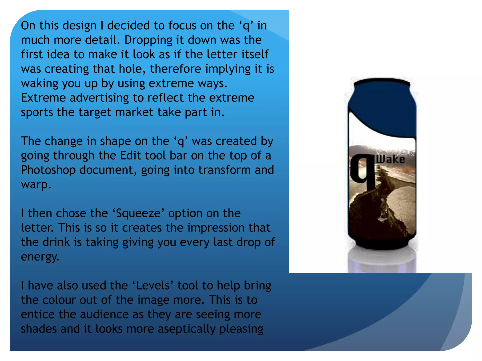 On this design I decided to focus on the ‘q’ in 
much more detail. Dropping it down was the 
first idea to make it look as if the letter itself 
was creating that hole, therefore implying it is 
waking you up by using extreme ways. 
Extreme advertising to reflect the extreme 
sports the target market take part in. 
The change in shape on the ‘q’ was created by 
going through the Edit tool bar on the top of a 
Photoshop document, going into transform and 
warp. 
I then chose the ‘Squeeze’ option on the 
letter. This is so it creates the impression that 
the drink is taking giving you every last drop of 
energy. 
I have also used the ‘Levels’ tool to help bring 
the colour out of the image more. This is to 
entice the audience as they are seeing more 
shades and it looks more aseptically pleasing 
 
