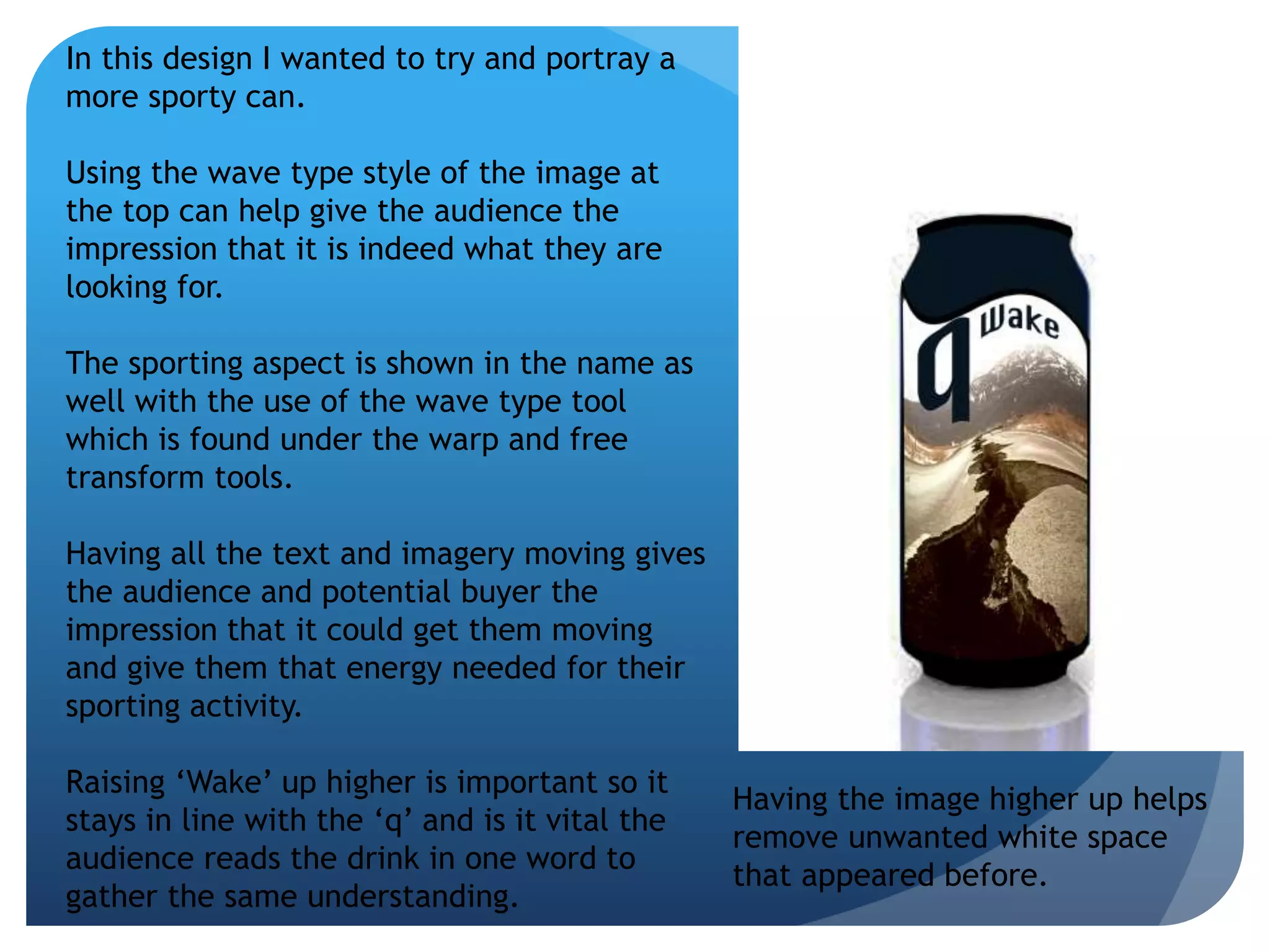 In this design I wanted to try and portray a 
more sporty can. 
Using the wave type style of the image at 
the top can help give the audience the 
impression that it is indeed what they are 
looking for. 
The sporting aspect is shown in the name as 
well with the use of the wave type tool 
which is found under the warp and free 
transform tools. 
Having all the text and imagery moving gives 
the audience and potential buyer the 
impression that it could get them moving 
and give them that energy needed for their 
sporting activity. 
Raising ‘Wake’ up higher is important so it 
stays in line with the ‘q’ and is it vital the 
audience reads the drink in one word to 
gather the same understanding. 
Having the image higher up helps 
remove unwanted white space 
that appeared before. 
 