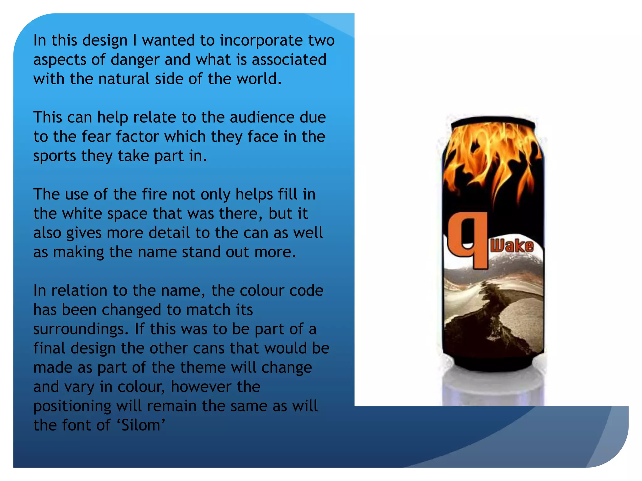 In this design I wanted to incorporate two 
aspects of danger and what is associated 
with the natural side of the world. 
This can help relate to the audience due 
to the fear factor which they face in the 
sports they take part in. 
The use of the fire not only helps fill in 
the white space that was there, but it 
also gives more detail to the can as well 
as making the name stand out more. 
In relation to the name, the colour code 
has been changed to match its 
surroundings. If this was to be part of a 
final design the other cans that would be 
made as part of the theme will change 
and vary in colour, however the 
positioning will remain the same as will 
the font of ‘Silom’ 
 