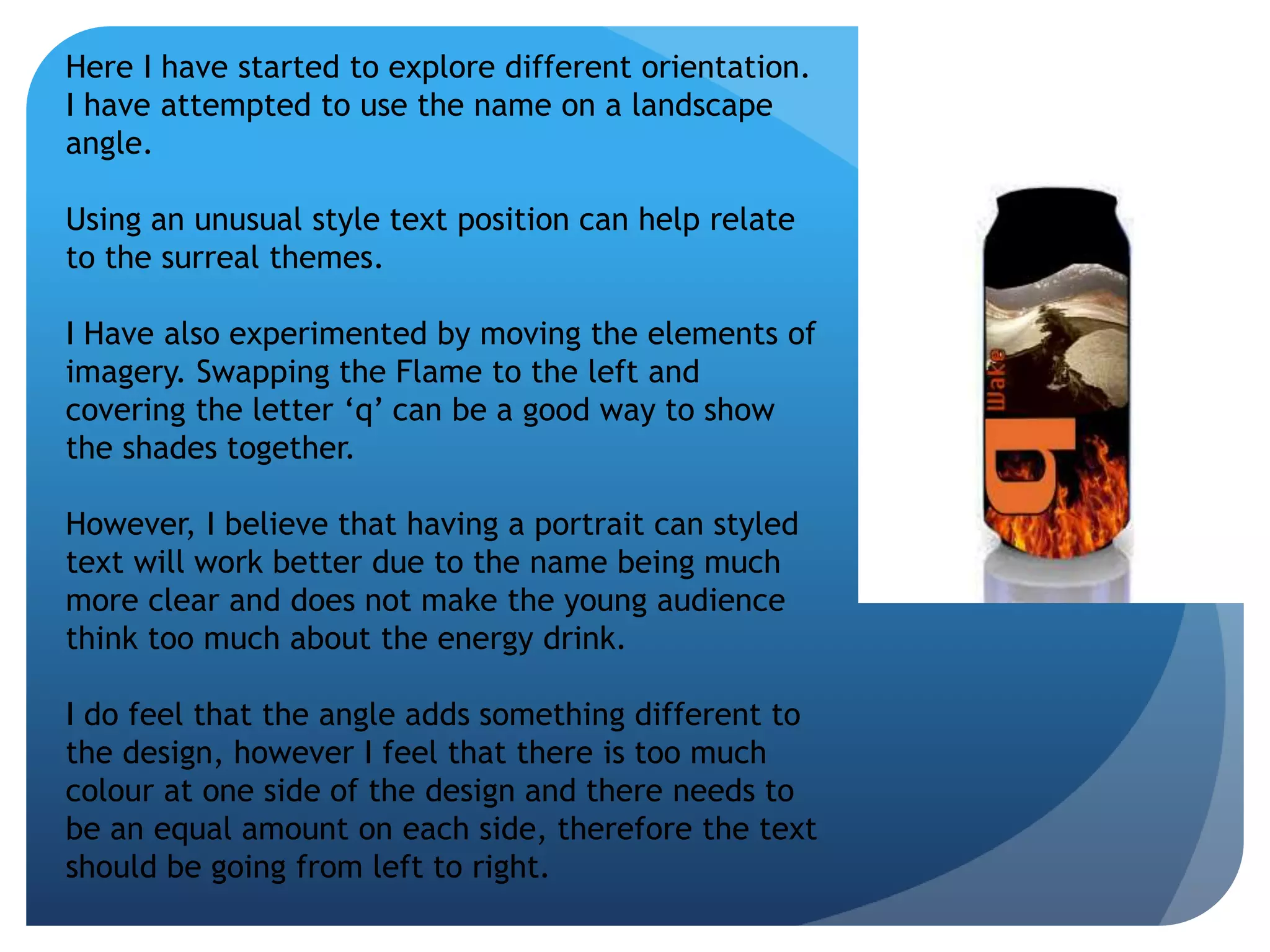 Here I have started to explore different orientation. 
I have attempted to use the name on a landscape 
angle. 
Using an unusual style text position can help relate 
to the surreal themes. 
I Have also experimented by moving the elements of 
imagery. Swapping the Flame to the left and 
covering the letter ‘q’ can be a good way to show 
the shades together. 
However, I believe that having a portrait can styled 
text will work better due to the name being much 
more clear and does not make the young audience 
think too much about the energy drink. 
I do feel that the angle adds something different to 
the design, however I feel that there is too much 
colour at one side of the design and there needs to 
be an equal amount on each side, therefore the text 
should be going from left to right. 
 