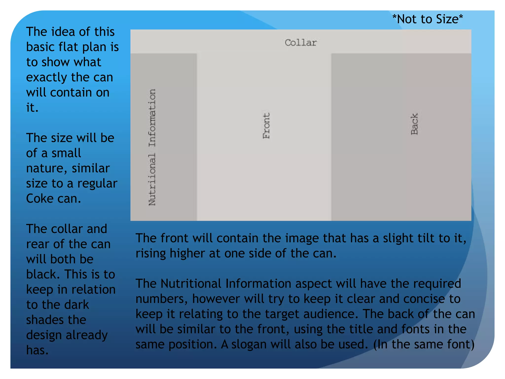 *Not to Size* 
The idea of this 
basic flat plan is 
to show what 
exactly the can 
will contain on 
it. 
The size will be 
of a small 
nature, similar 
size to a regular 
Coke can. 
The collar and 
rear of the can 
will both be 
black. This is to 
keep in relation 
to the dark 
shades the 
design already 
has. 
The front will contain the image that has a slight tilt to it, 
rising higher at one side of the can. 
The Nutritional Information aspect will have the required 
numbers, however will try to keep it clear and concise to 
keep it relating to the target audience. The back of the can 
will be similar to the front, using the title and fonts in the 
same position. A slogan will also be used. (In the same font) 
 