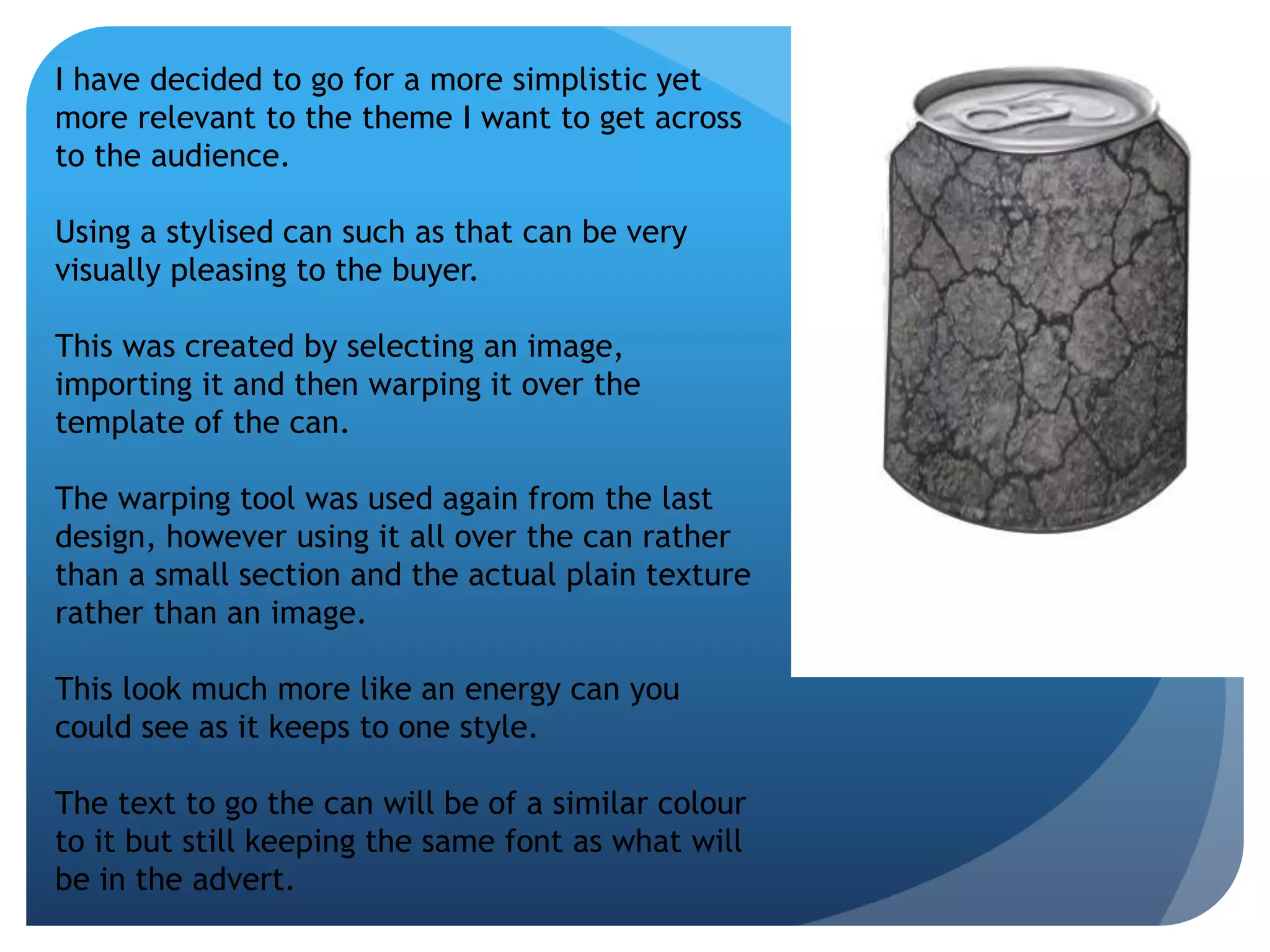 I have decided to go for a more simplistic yet 
more relevant to the theme I want to get across 
to the audience. 
Using a stylised can such as that can be very 
visually pleasing to the buyer. 
This was created by selecting an image, 
importing it and then warping it over the 
template of the can. 
The warping tool was used again from the last 
design, however using it all over the can rather 
than a small section and the actual plain texture 
rather than an image. 
This look much more like an energy can you 
could see as it keeps to one style. 
The text to go the can will be of a similar colour 
to it but still keeping the same font as what will 
be in the advert. 
 