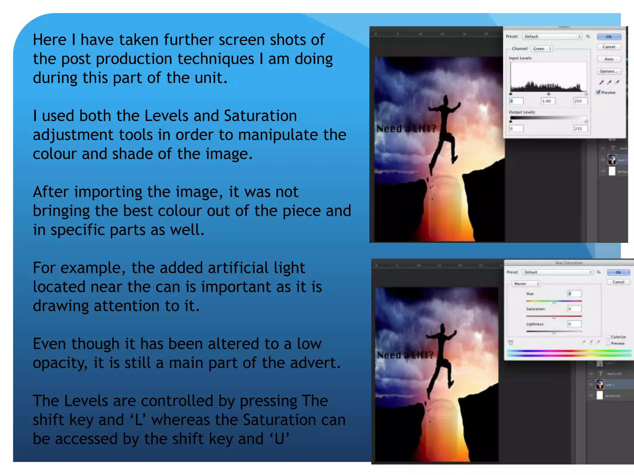 Here I have taken further screen shots of 
the post production techniques I am doing 
during this part of the unit. 
I used both the Levels and Saturation 
adjustment tools in order to manipulate the 
colour and shade of the image. 
After importing the image, it was not 
bringing the best colour out of the piece and 
in specific parts as well. 
For example, the added artificial light 
located near the can is important as it is 
drawing attention to it. 
Even though it has been altered to a low 
opacity, it is still a main part of the advert. 
The Levels are controlled by pressing The 
shift key and ‘L’ whereas the Saturation can 
be accessed by the shift key and ‘U’ 
 