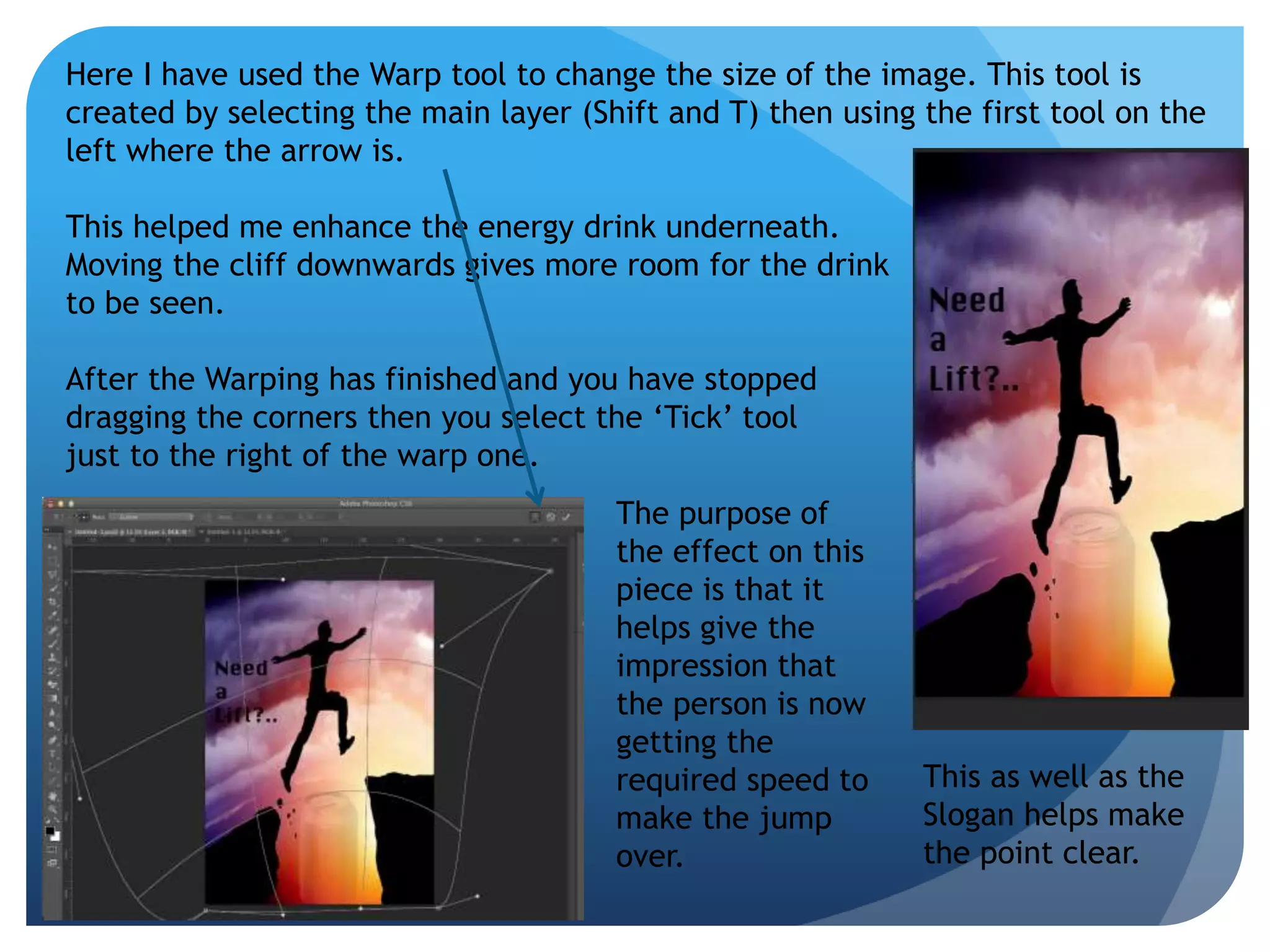 Here I have used the Warp tool to change the size of the image. This tool is 
created by selecting the main layer (Shift and T) then using the first tool on the 
left where the arrow is. 
This helped me enhance the energy drink underneath. 
Moving the cliff downwards gives more room for the drink 
to be seen. 
After the Warping has finished and you have stopped 
dragging the corners then you select the ‘Tick’ tool 
just to the right of the warp one. 
The purpose of 
the effect on this 
piece is that it 
helps give the 
impression that 
the person is now 
getting the 
required speed to 
make the jump 
over. 
This as well as the 
Slogan helps make 
the point clear. 
 