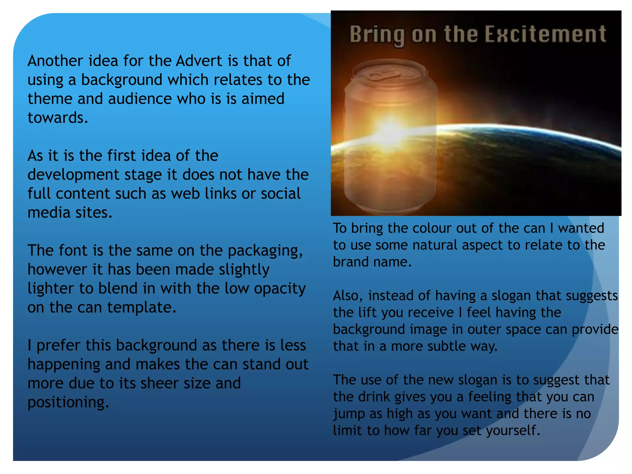 Another idea for the Advert is that of 
using a background which relates to the 
theme and audience who is is aimed 
towards. 
As it is the first idea of the 
development stage it does not have the 
full content such as web links or social 
media sites. 
The font is the same on the packaging, 
however it has been made slightly 
lighter to blend in with the low opacity 
on the can template. 
I prefer this background as there is less 
happening and makes the can stand out 
more due to its sheer size and 
positioning. 
To bring the colour out of the can I wanted 
to use some natural aspect to relate to the 
brand name. 
Also, instead of having a slogan that suggests 
the lift you receive I feel having the 
background image in outer space can provide 
that in a more subtle way. 
The use of the new slogan is to suggest that 
the drink gives you a feeling that you can 
jump as high as you want and there is no 
limit to how far you set yourself. 
 