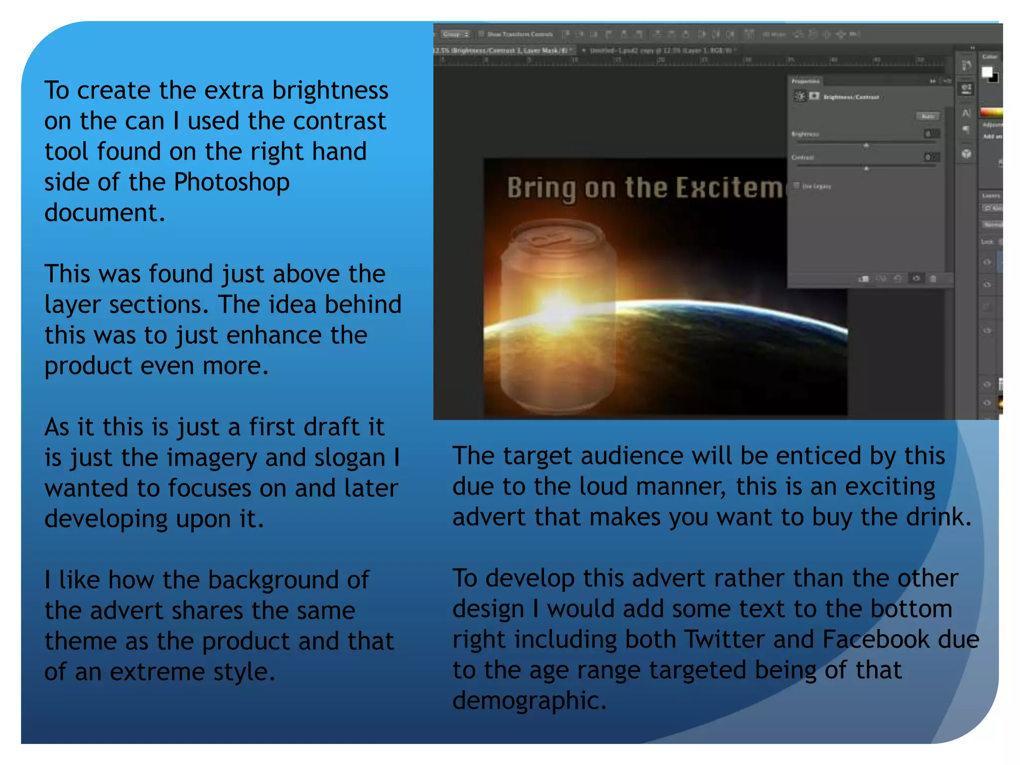 To create the extra brightness 
on the can I used the contrast 
tool found on the right hand 
side of the Photoshop 
document. 
This was found just above the 
layer sections. The idea behind 
this was to just enhance the 
product even more. 
As it this is just a first draft it 
is just the imagery and slogan I 
wanted to focuses on and later 
developing upon it. 
I like how the background of 
the advert shares the same 
theme as the product and that 
of an extreme style. 
The target audience will be enticed by this 
due to the loud manner, this is an exciting 
advert that makes you want to buy the drink. 
To develop this advert rather than the other 
design I would add some text to the bottom 
right including both Twitter and Facebook due 
to the age range targeted being of that 
demographic. 
 