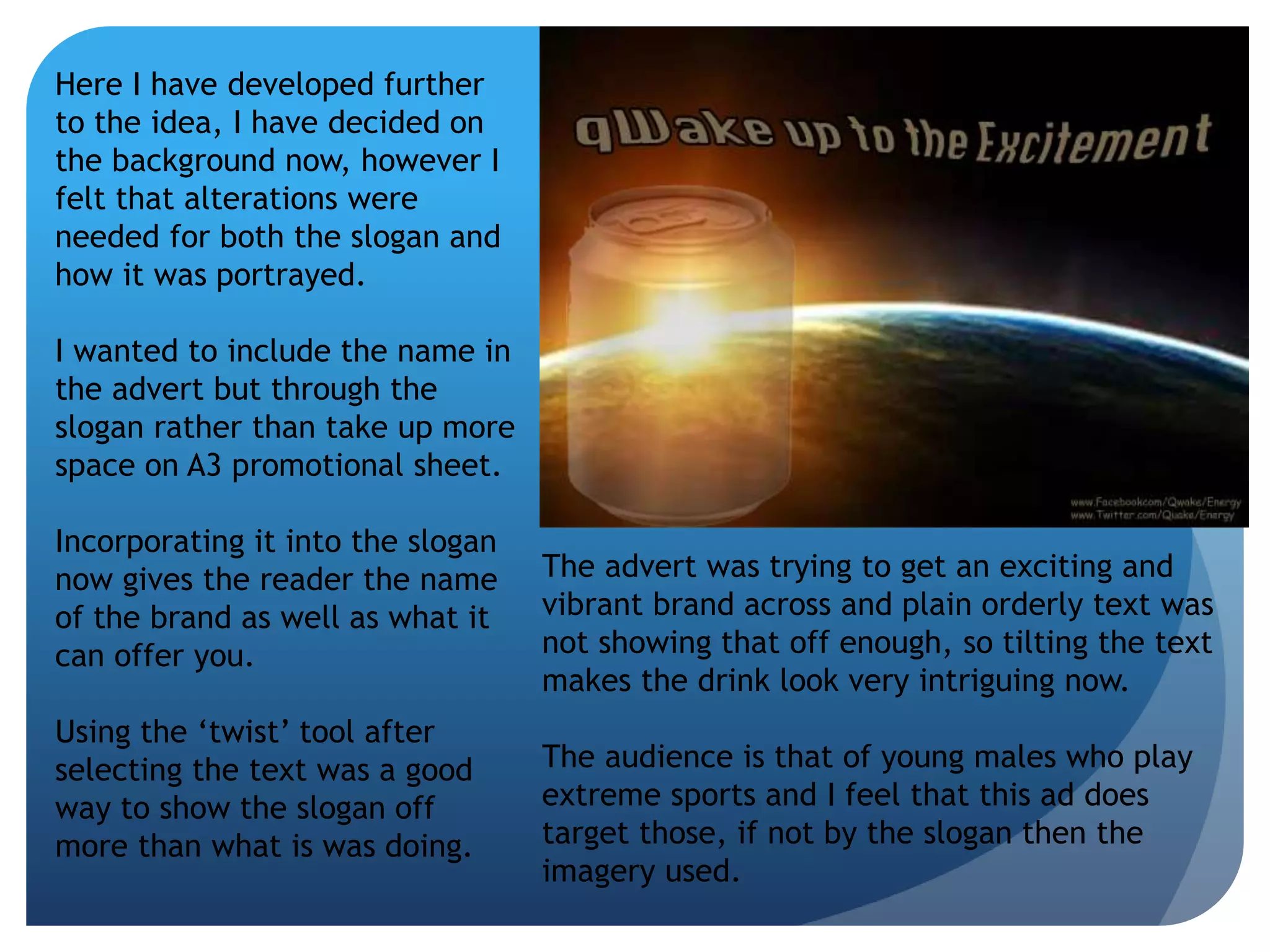 Here I have developed further 
to the idea, I have decided on 
the background now, however I 
felt that alterations were 
needed for both the slogan and 
how it was portrayed. 
I wanted to include the name in 
the advert but through the 
slogan rather than take up more 
space on A3 promotional sheet. 
Incorporating it into the slogan 
now gives the reader the name 
of the brand as well as what it 
can offer you. 
Using the ‘twist’ tool after 
selecting the text was a good 
way to show the slogan off 
more than what is was doing. 
The advert was trying to get an exciting and 
vibrant brand across and plain orderly text was 
not showing that off enough, so tilting the text 
makes the drink look very intriguing now. 
The audience is that of young males who play 
extreme sports and I feel that this ad does 
target those, if not by the slogan then the 
imagery used. 
 