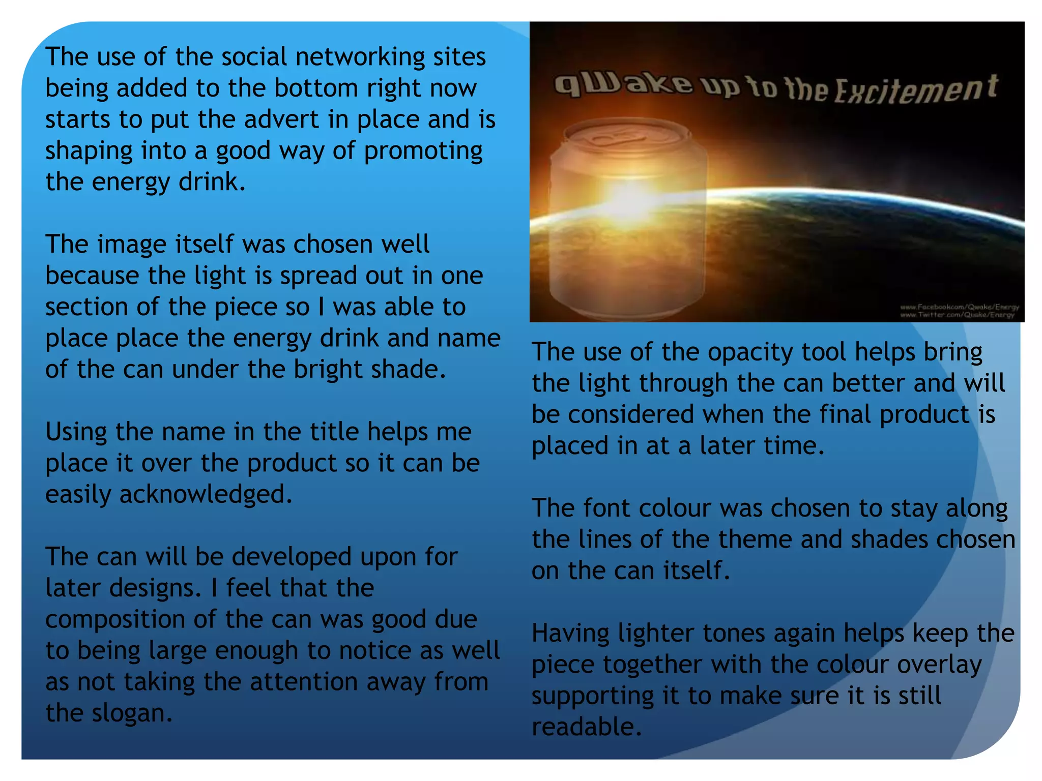 The use of the social networking sites 
being added to the bottom right now 
starts to put the advert in place and is 
shaping into a good way of promoting 
the energy drink. 
The image itself was chosen well 
because the light is spread out in one 
section of the piece so I was able to 
place place the energy drink and name 
of the can under the bright shade. 
Using the name in the title helps me 
place it over the product so it can be 
easily acknowledged. 
The can will be developed upon for 
later designs. I feel that the 
composition of the can was good due 
to being large enough to notice as well 
as not taking the attention away from 
the slogan. 
The use of the opacity tool helps bring 
the light through the can better and will 
be considered when the final product is 
placed in at a later time. 
The font colour was chosen to stay along 
the lines of the theme and shades chosen 
on the can itself. 
Having lighter tones again helps keep the 
piece together with the colour overlay 
supporting it to make sure it is still 
readable. 
 