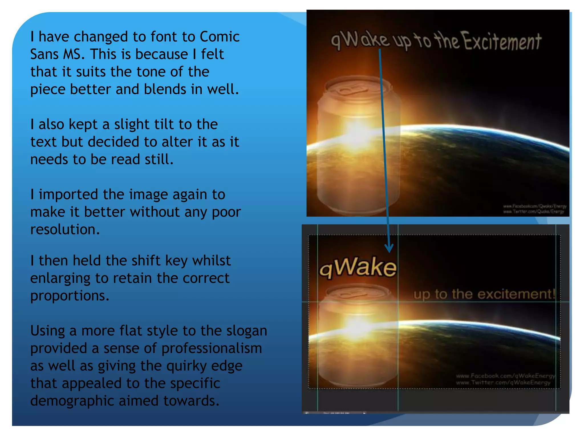 I have changed to font to Comic 
Sans MS. This is because I felt 
that it suits the tone of the 
piece better and blends in well. 
I also kept a slight tilt to the 
text but decided to alter it as it 
needs to be read still. 
I imported the image again to 
make it better without any poor 
resolution. 
I then held the shift key whilst 
enlarging to retain the correct 
proportions. 
Using a more flat style to the slogan 
provided a sense of professionalism 
as well as giving the quirky edge 
that appealed to the specific 
demographic aimed towards. 
 