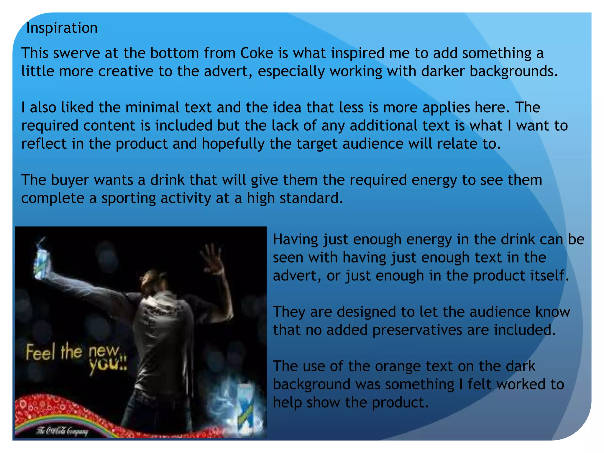 Inspiration 
This swerve at the bottom from Coke is what inspired me to add something a 
little more creative to the advert, especially working with darker backgrounds. 
I also liked the minimal text and the idea that less is more applies here. The 
required content is included but the lack of any additional text is what I want to 
reflect in the product and hopefully the target audience will relate to. 
The buyer wants a drink that will give them the required energy to see them 
complete a sporting activity at a high standard. 
Having just enough energy in the drink can be 
seen with having just enough text in the 
advert, or just enough in the product itself. 
They are designed to let the audience know 
that no added preservatives are included. 
The use of the orange text on the dark 
background was something I felt worked to 
help show the product. 
 