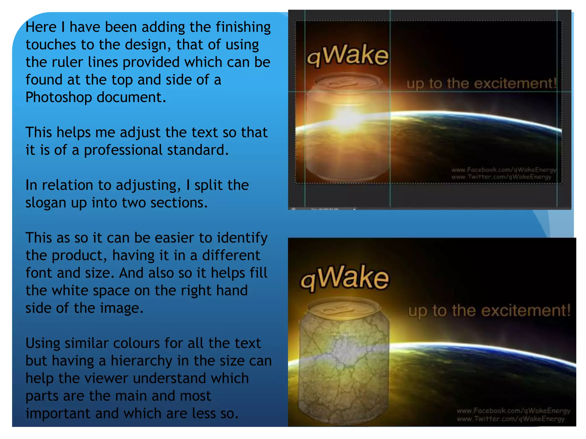 Here I have been adding the finishing 
touches to the design, that of using 
the ruler lines provided which can be 
found at the top and side of a 
Photoshop document. 
This helps me adjust the text so that 
it is of a professional standard. 
In relation to adjusting, I split the 
slogan up into two sections. 
This as so it can be easier to identify 
the product, having it in a different 
font and size. And also so it helps fill 
the white space on the right hand 
side of the image. 
Using similar colours for all the text 
but having a hierarchy in the size can 
help the viewer understand which 
parts are the main and most 
important and which are less so. 
 